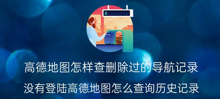 高德地图怎样查删除过的导航记录 没有登陆高德地图怎么查询历史记录？